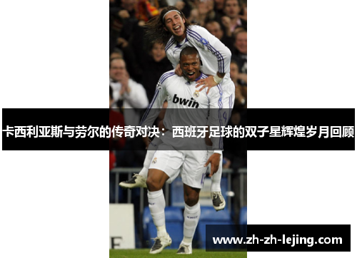 卡西利亚斯与劳尔的传奇对决:西班牙足球的双子星辉煌岁月回顾
